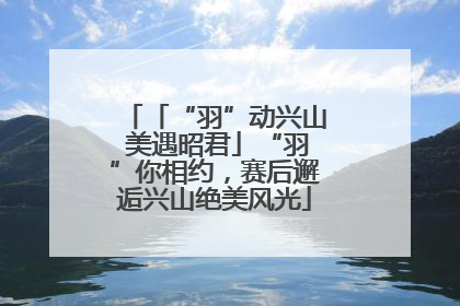 「“羽”动兴山 美遇昭君」“羽”你相约，赛后邂逅兴山绝美风光