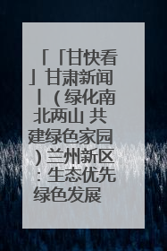 「甘快看」甘肃新闻丨（绿化南北两山 共建绿色家园）兰州新区：生态优先绿色发展 打造生态环保示范区