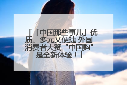 「中国那些事儿」优质、多元又便捷 外国消费者大赞“中国购”是全新体验！
