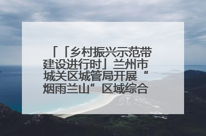 「乡村振兴示范带建设进行时」兰州市城关区城管局开展“烟雨兰山”区域综合整治专项行动
