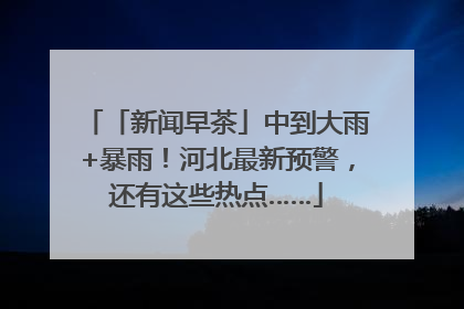 「新闻早茶」中到大雨+暴雨！河北最新预警，还有这些热点……