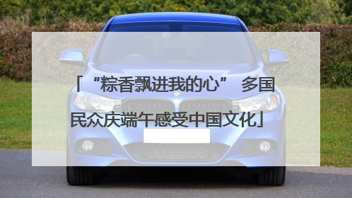 “粽香飘进我的心” 多国民众庆端午感受中国文化