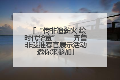 “传非遗薪火 绘时代华章”——齐鲁非遗推荐官展示活动邀你来参加