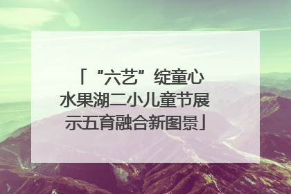“六艺”绽童心 水果湖二小儿童节展示五育融合新图景