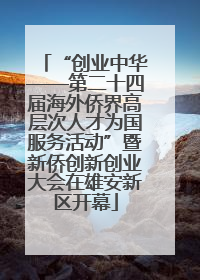“创业中华——第二十四届海外侨界高层次人才为国服务活动”暨新侨创新创业大会在雄安新区开幕