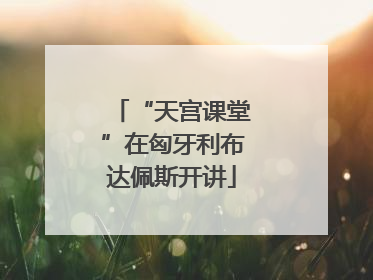 “天宫课堂”在匈牙利布达佩斯开讲
