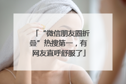 “微信朋友圈折叠”热搜第一，有网友直呼舒服了