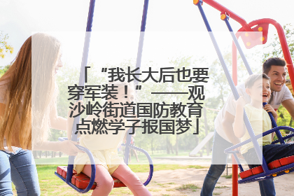 “我长大后也要穿军装！”——观沙岭街道国防教育点燃学子报国梦