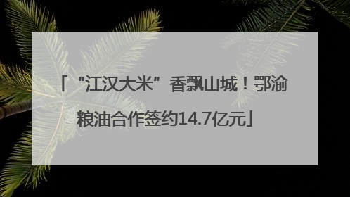 “江汉大米”香飘山城！鄂渝粮油合作签约14.7亿元