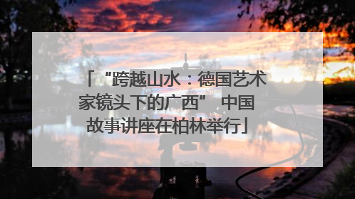“跨越山水：德国艺术家镜头下的广西” 中国故事讲座在柏林举行