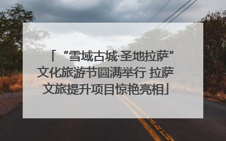 “雪域古城·圣地拉萨”文化旅游节圆满举行 拉萨文旅提升项目惊艳亮相
