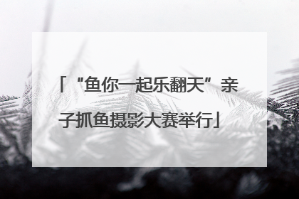 “鱼你一起乐翻天”亲子抓鱼摄影大赛举行