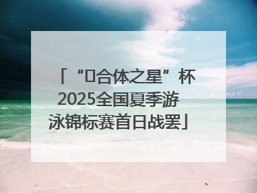 “﻿合体之星”杯2025全国夏季游泳锦标赛首日战罢
