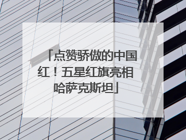点赞骄傲的中国红！五星红旗亮相哈萨克斯坦
