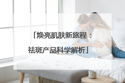 焕亮肌肤新旅程：祛斑产品科学解析