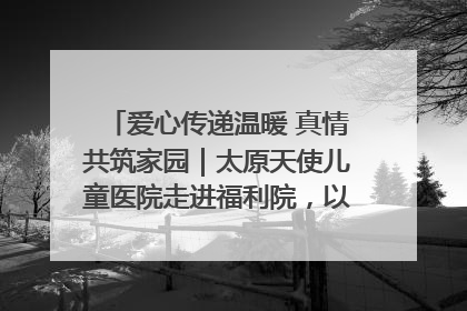 爱心传递温暖 真情共筑家园｜太原天使儿童医院走进福利院，以爱守护童真笑颜！
