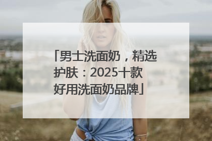 男士洗面奶，精选护肤：2025十款好用洗面奶品牌