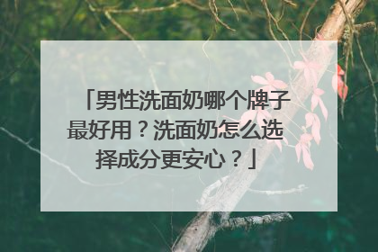 男性洗面奶哪个牌子最好用？洗面奶怎么选择成分更安心？