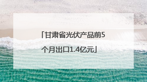 甘肃省光伏产品前5个月出口1.4亿元