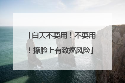 白天不要用！不要用！擦脸上有致癌风险