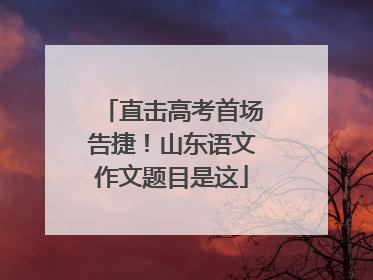 直击高考首场告捷！山东语文作文题目是这