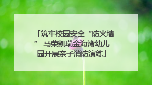 筑牢校园安全“防火墙” 马荣凯瑞金海湾幼儿园开展亲子消防演练