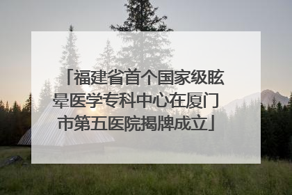 福建省首个国家级眩晕医学专科中心在厦门市第五医院揭牌成立