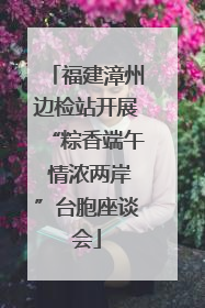 福建漳州边检站开展“粽香端午 情浓两岸”台胞座谈会