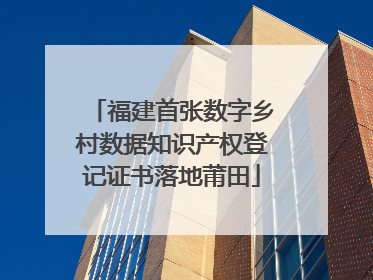 福建首张数字乡村数据知识产权登记证书落地莆田