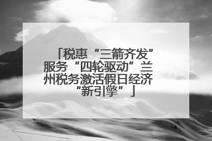 税惠“三箭齐发”服务“四轮驱动”兰州税务激活假日经济“新引擎”
