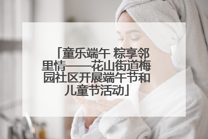 童乐端午 粽享邻里情——花山街道梅园社区开展端午节和儿童节活动