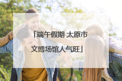 端午假期 太原市文博场馆人气旺