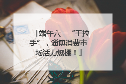 端午六一“手拉手”，淄博消费市场活力爆棚！