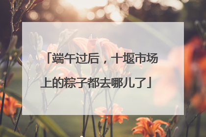 端午过后，十堰市场上的粽子都去哪儿了