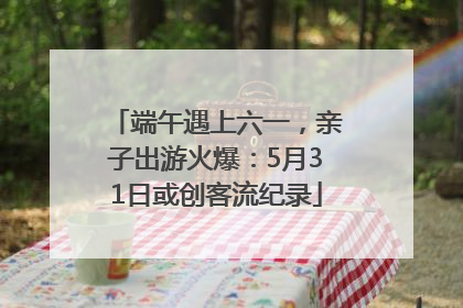 端午遇上六一，亲子出游火爆：5月31日或创客流纪录