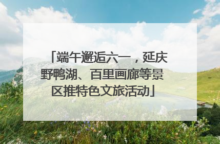 端午邂逅六一，延庆野鸭湖、百里画廊等景区推特色文旅活动