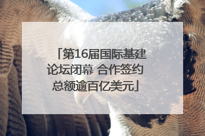 第16届国际基建论坛闭幕 合作签约总额逾百亿美元
