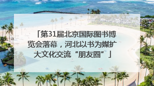 第31届北京国际图书博览会落幕，河北以书为媒扩大文化交流“朋友圈”