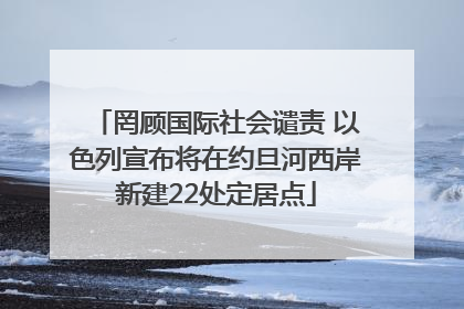 罔顾国际社会谴责 以色列宣布将在约旦河西岸新建22处定居点