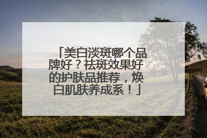 美白淡斑哪个品牌好？祛斑效果好的护肤品推荐，焕白肌肤养成系！