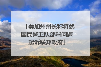 美加州州长称将就国民警卫队部署问题起诉联邦政府