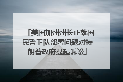 美国加州州长正就国民警卫队部署问题对特朗普政府提起诉讼