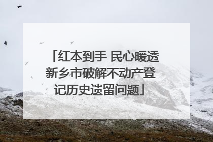 红本到手 民心暖透 新乡市破解不动产登记历史遗留问题