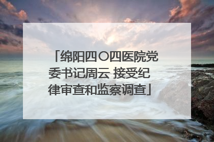 绵阳四〇四医院党委书记周云 接受纪律审查和监察调查