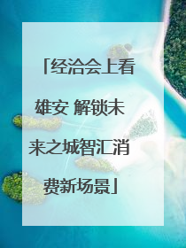 经洽会上看雄安 解锁未来之城智汇消费新场景