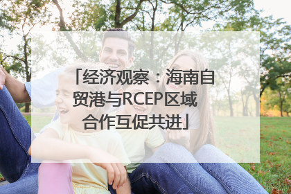 经济观察：海南自贸港与RCEP区域合作互促共进