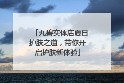 丸碧实体店夏日护肤之道，带你开启护肤新体验