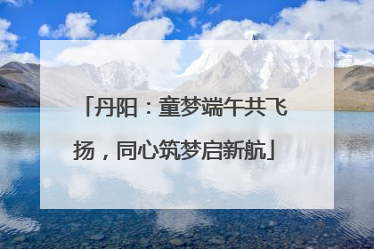 丹阳：童梦端午共飞扬，同心筑梦启新航