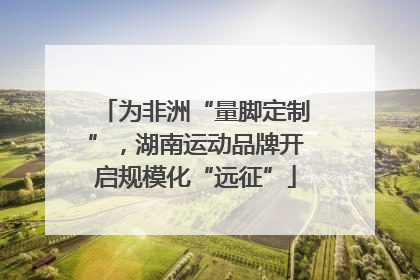 为非洲“量脚定制”，湖南运动品牌开启规模化“远征”