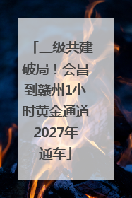 三级共建破局！会昌到赣州1小时黄金通道2027年通车